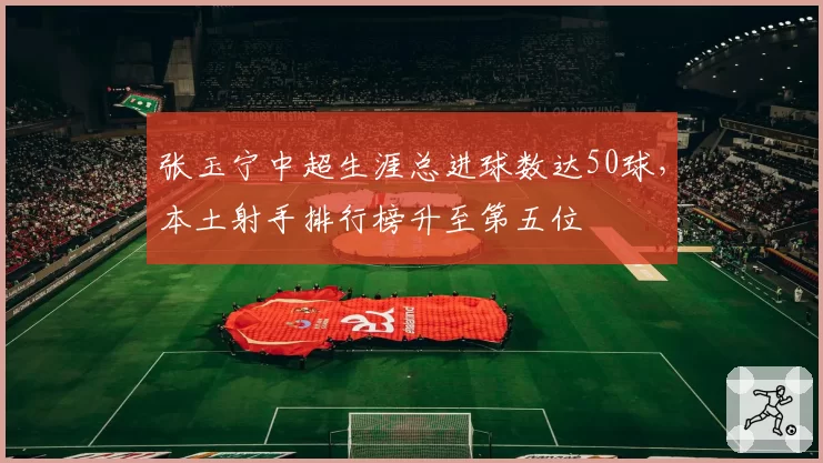 张玉宁中超生涯总进球数达50球，本土射手排行榜升至第五位