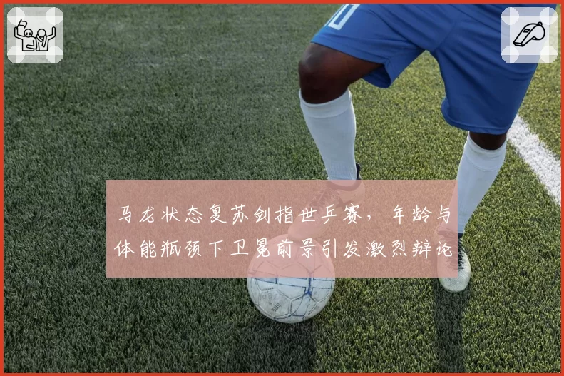 马龙状态复苏剑指世乒赛,年龄与体能瓶颈下卫冕前景引发激烈辩论
