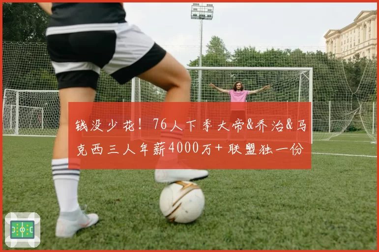钱没少花！76人下季大帝&乔治&马克西三人年薪4000万+ 联盟独一份
