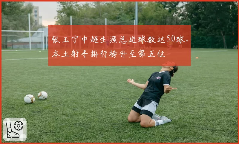张玉宁中超生涯总进球数达50球，本土射手排行榜升至第五位