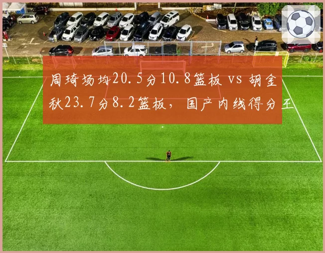 周琦场均20.5分10.8篮板 vs 胡金秋23.7分8.2篮板，国产内线得分王之争白热化