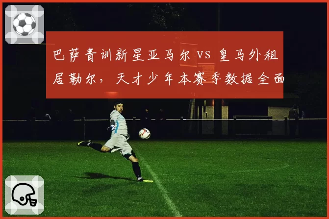 巴萨青训新星亚马尔 vs 皇马外租居勒尔，天才少年本赛季数据全面PK