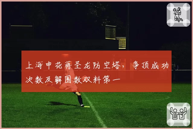 上海申花蒋圣龙防空塔,争顶成功次数及解围数双料第一
