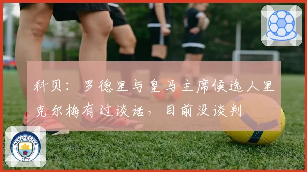 科贝：罗德里与皇马主席候选人里克尔梅有过谈话，目前没谈判