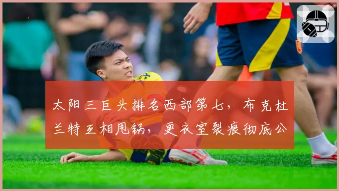 太阳三巨头排名西部第七，布克杜兰特互相甩锅，更衣室裂痕彻底公开