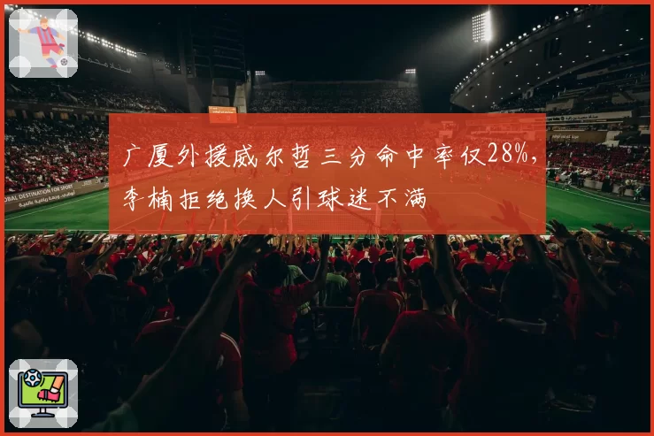 广厦外援威尔哲三分命中率仅28%,李楠拒绝换人引球迷不满