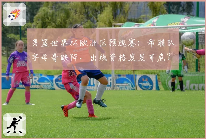 男篮世界杯欧洲区预选赛：希腊队字母哥缺阵，出线资格岌岌可危？